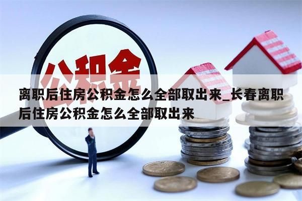 离职后住房公积金怎么全部取出来_长春离职后住房公积金怎么全部取出来